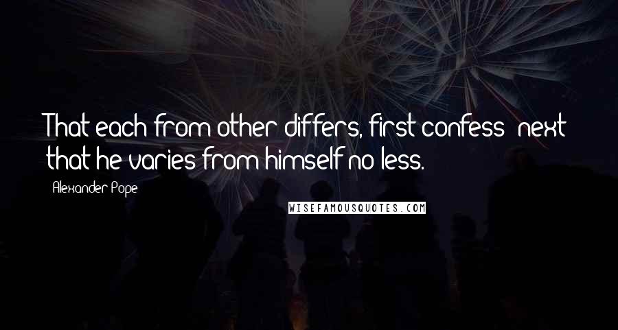 Alexander Pope Quotes: That each from other differs, first confess; next that he varies from himself no less.