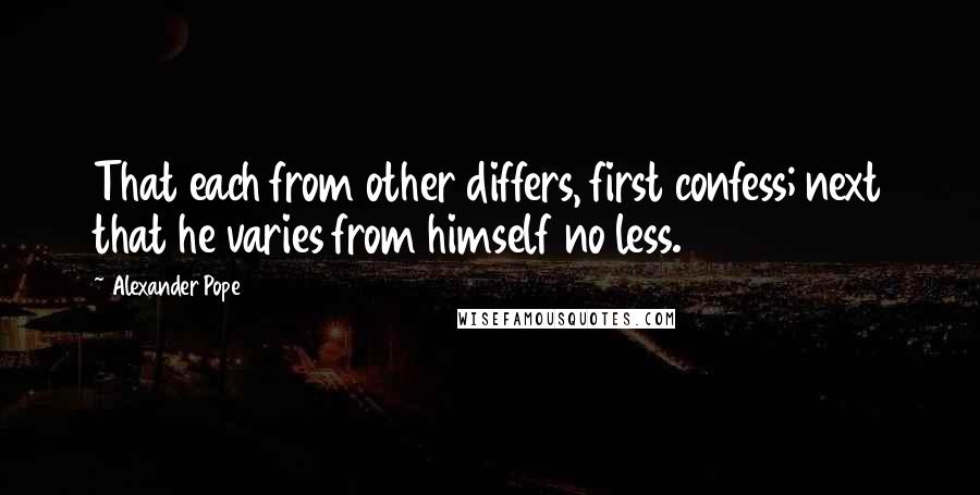 Alexander Pope Quotes: That each from other differs, first confess; next that he varies from himself no less.