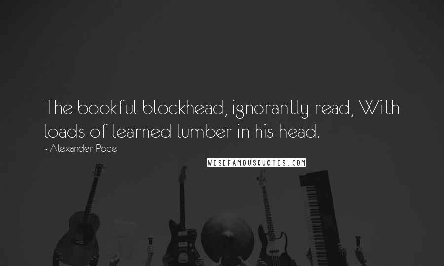Alexander Pope Quotes: The bookful blockhead, ignorantly read, With loads of learned lumber in his head.