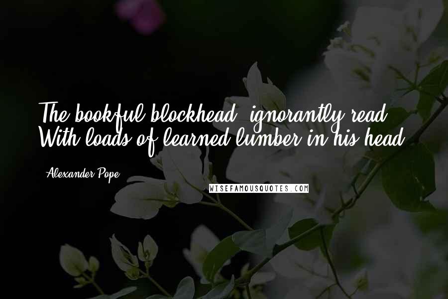 Alexander Pope Quotes: The bookful blockhead, ignorantly read, With loads of learned lumber in his head.