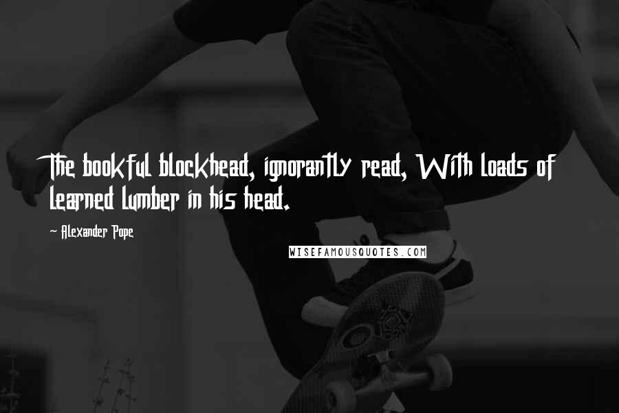 Alexander Pope Quotes: The bookful blockhead, ignorantly read, With loads of learned lumber in his head.