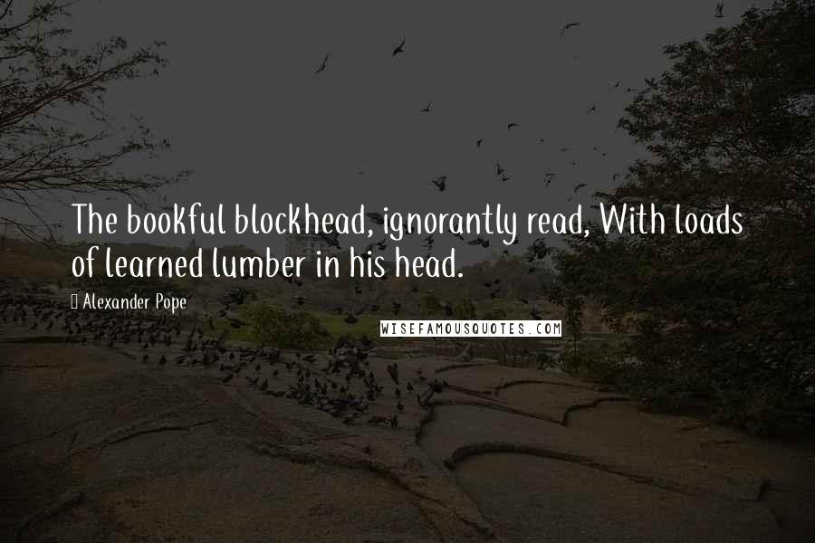 Alexander Pope Quotes: The bookful blockhead, ignorantly read, With loads of learned lumber in his head.
