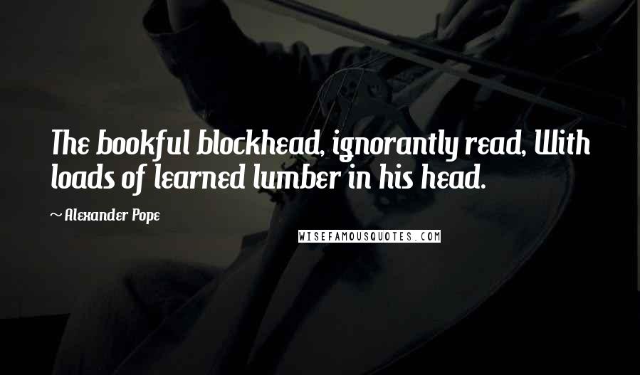 Alexander Pope Quotes: The bookful blockhead, ignorantly read, With loads of learned lumber in his head.