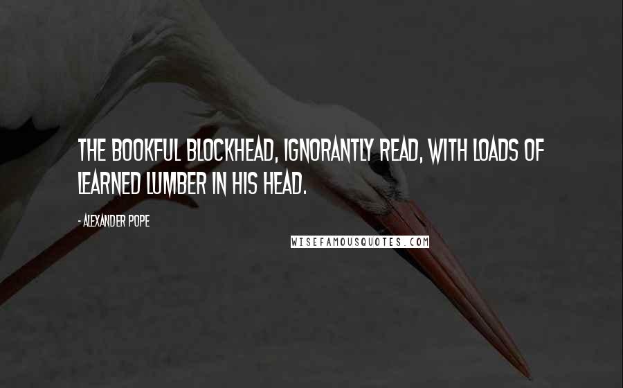 Alexander Pope Quotes: The bookful blockhead, ignorantly read, With loads of learned lumber in his head.