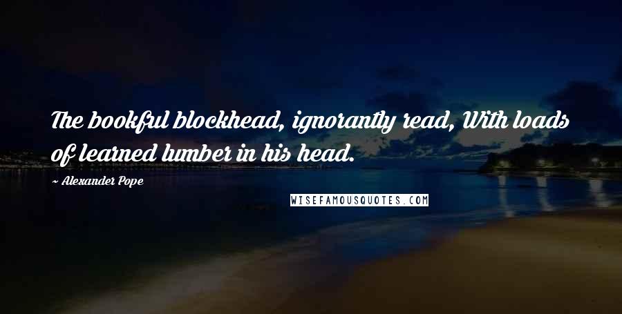 Alexander Pope Quotes: The bookful blockhead, ignorantly read, With loads of learned lumber in his head.