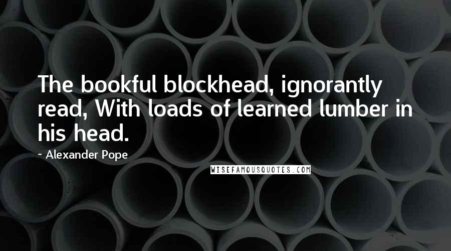 Alexander Pope Quotes: The bookful blockhead, ignorantly read, With loads of learned lumber in his head.