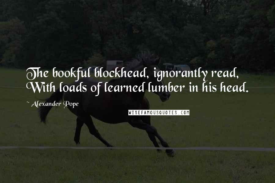 Alexander Pope Quotes: The bookful blockhead, ignorantly read, With loads of learned lumber in his head.