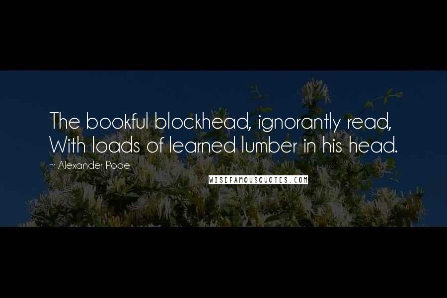 Alexander Pope Quotes: The bookful blockhead, ignorantly read, With loads of learned lumber in his head.