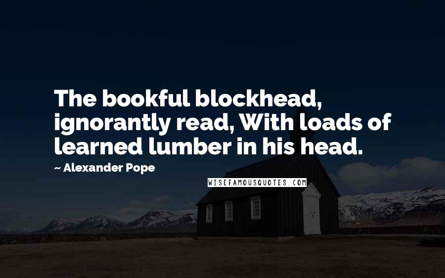 Alexander Pope Quotes: The bookful blockhead, ignorantly read, With loads of learned lumber in his head.