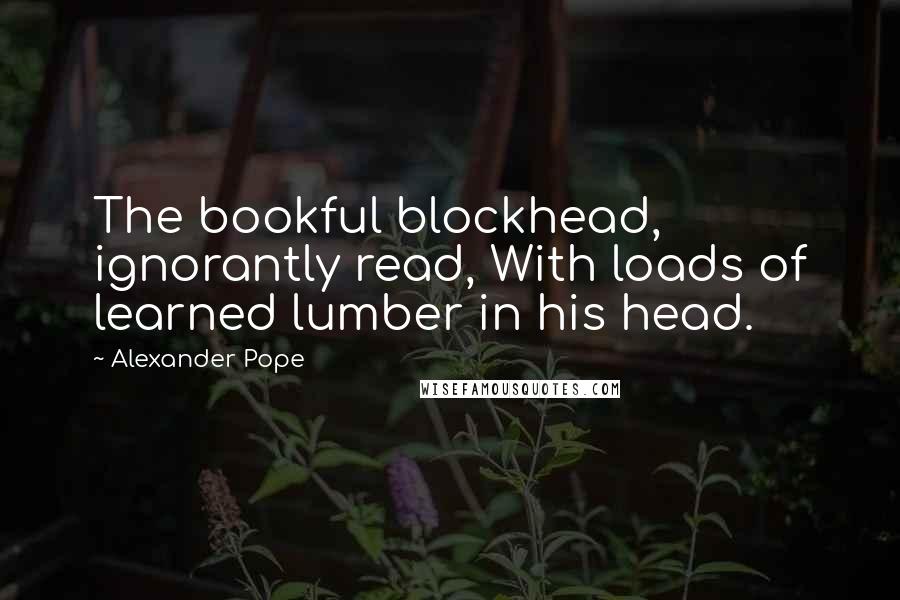 Alexander Pope Quotes: The bookful blockhead, ignorantly read, With loads of learned lumber in his head.