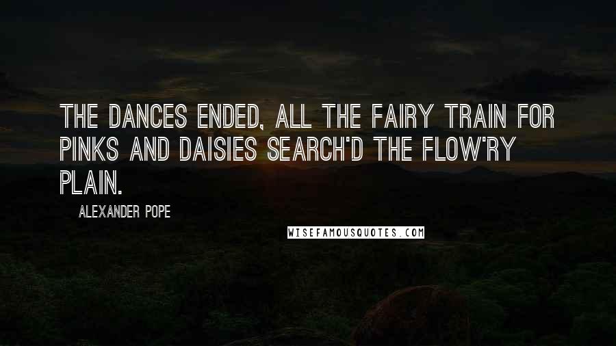 Alexander Pope Quotes: The dances ended, all the fairy train For pinks and daisies search'd the flow'ry plain.