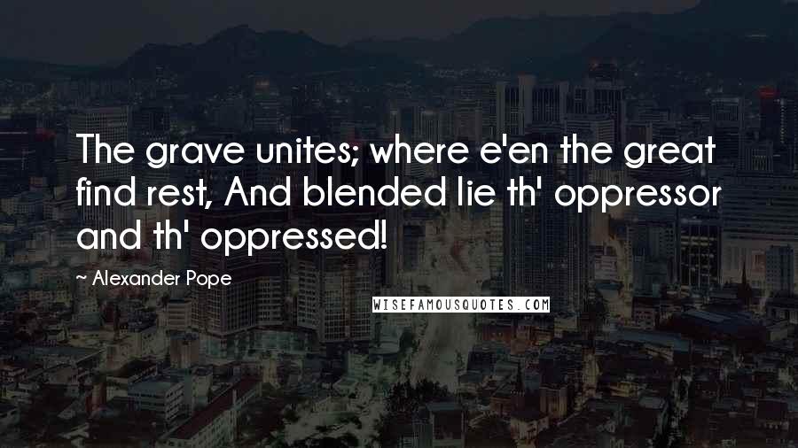 Alexander Pope Quotes: The grave unites; where e'en the great find rest, And blended lie th' oppressor and th' oppressed!