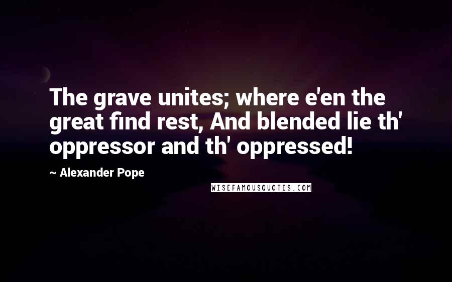 Alexander Pope Quotes: The grave unites; where e'en the great find rest, And blended lie th' oppressor and th' oppressed!