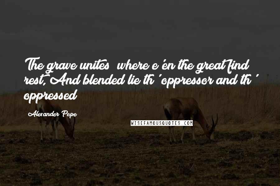 Alexander Pope Quotes: The grave unites; where e'en the great find rest, And blended lie th' oppressor and th' oppressed!