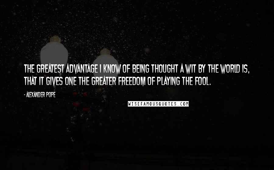 Alexander Pope Quotes: The greatest advantage I know of being thought a wit by the world is, that it gives one the greater freedom of playing the fool.