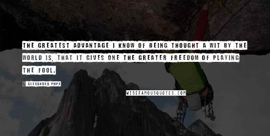 Alexander Pope Quotes: The greatest advantage I know of being thought a wit by the world is, that it gives one the greater freedom of playing the fool.
