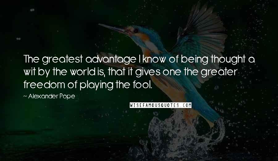 Alexander Pope Quotes: The greatest advantage I know of being thought a wit by the world is, that it gives one the greater freedom of playing the fool.