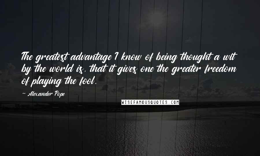 Alexander Pope Quotes: The greatest advantage I know of being thought a wit by the world is, that it gives one the greater freedom of playing the fool.