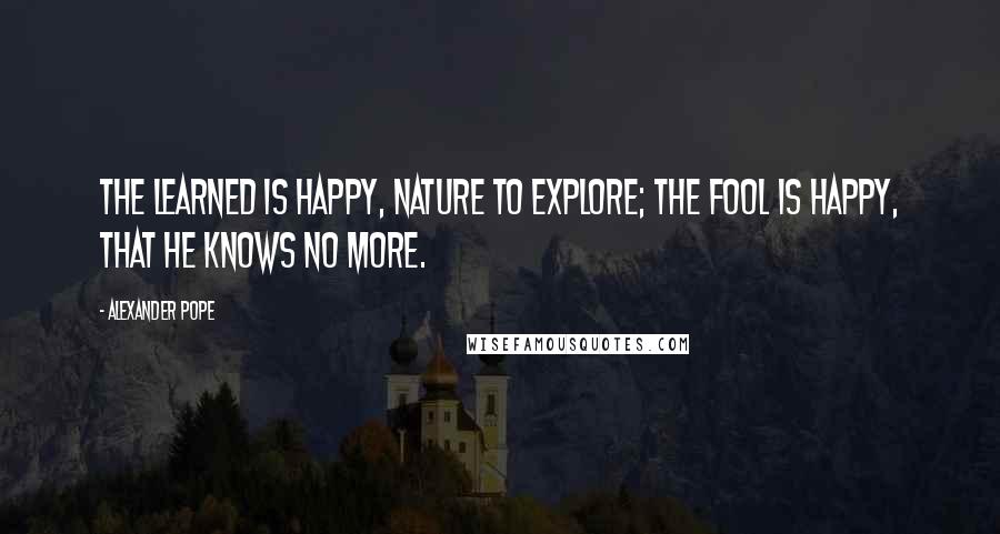 Alexander Pope Quotes: The learned is happy, nature to explore; The fool is happy, that he knows no more.