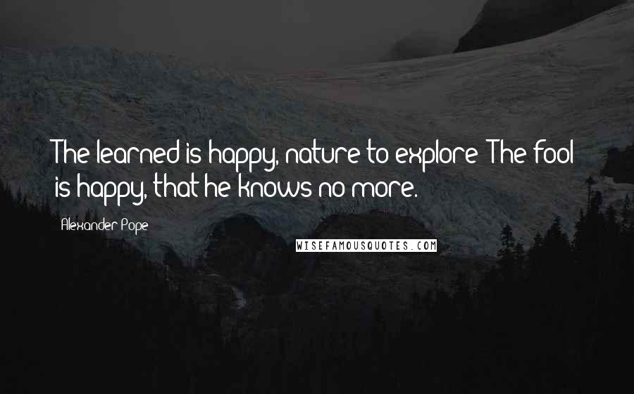 Alexander Pope Quotes: The learned is happy, nature to explore; The fool is happy, that he knows no more.
