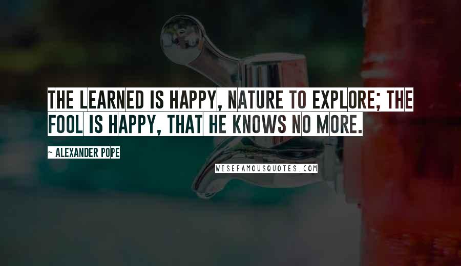 Alexander Pope Quotes: The learned is happy, nature to explore; The fool is happy, that he knows no more.