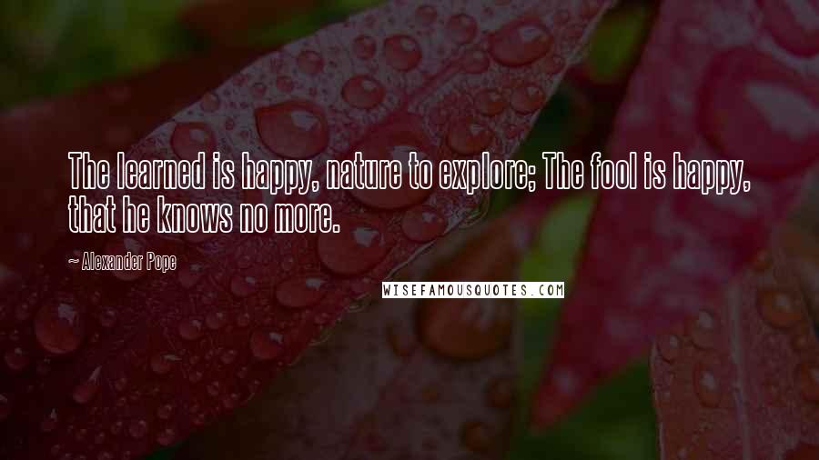 Alexander Pope Quotes: The learned is happy, nature to explore; The fool is happy, that he knows no more.