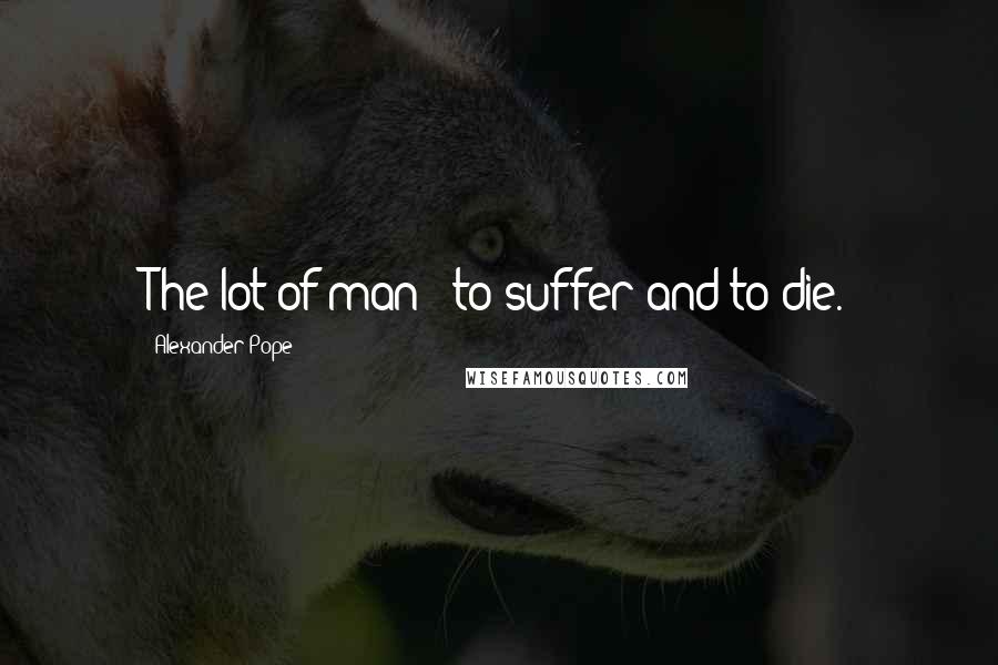 Alexander Pope Quotes: The lot of man - to suffer and to die.