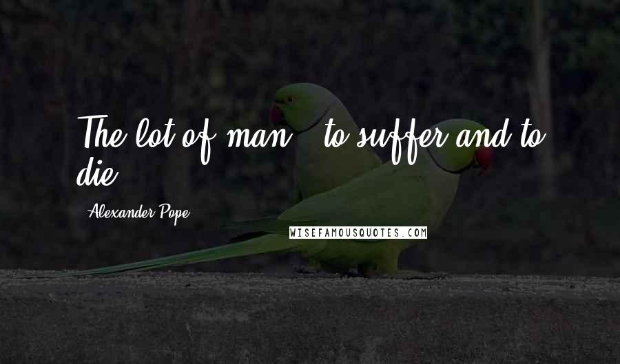 Alexander Pope Quotes: The lot of man - to suffer and to die.