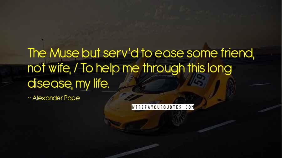 Alexander Pope Quotes: The Muse but serv'd to ease some friend, not wife, / To help me through this long disease, my life.