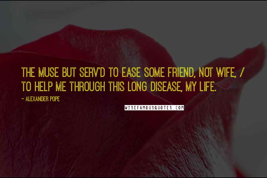 Alexander Pope Quotes: The Muse but serv'd to ease some friend, not wife, / To help me through this long disease, my life.