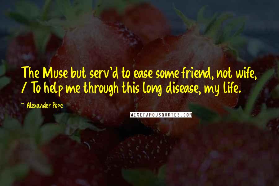 Alexander Pope Quotes: The Muse but serv'd to ease some friend, not wife, / To help me through this long disease, my life.