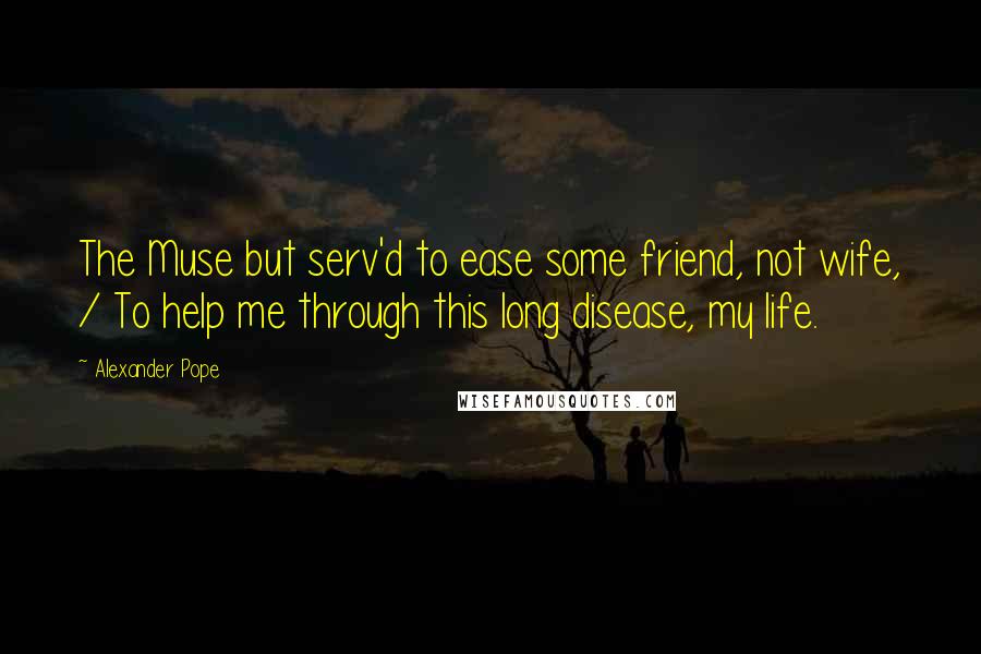 Alexander Pope Quotes: The Muse but serv'd to ease some friend, not wife, / To help me through this long disease, my life.