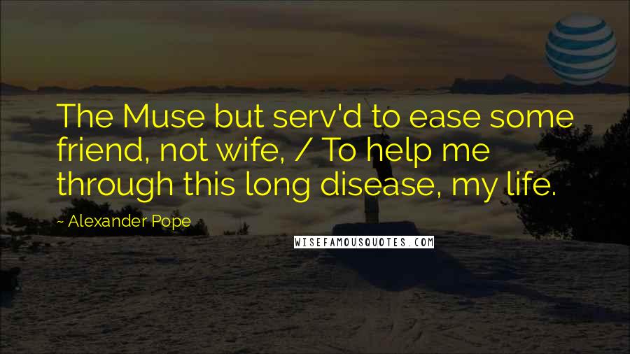 Alexander Pope Quotes: The Muse but serv'd to ease some friend, not wife, / To help me through this long disease, my life.