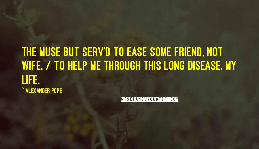 Alexander Pope Quotes: The Muse but serv'd to ease some friend, not wife, / To help me through this long disease, my life.