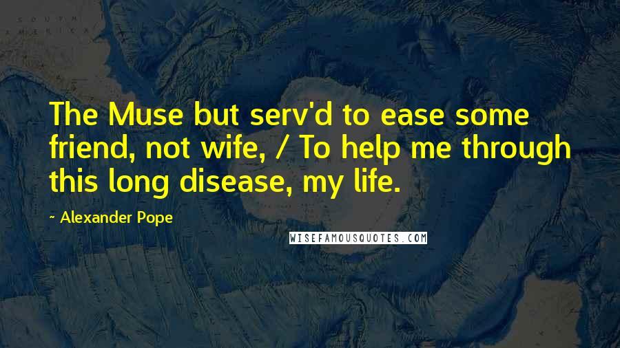 Alexander Pope Quotes: The Muse but serv'd to ease some friend, not wife, / To help me through this long disease, my life.