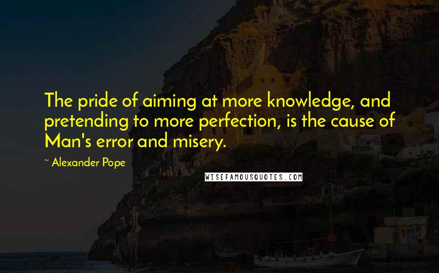 Alexander Pope Quotes: The pride of aiming at more knowledge, and pretending to more perfection, is the cause of Man's error and misery.