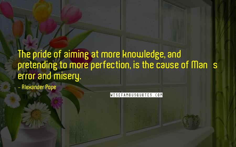 Alexander Pope Quotes: The pride of aiming at more knowledge, and pretending to more perfection, is the cause of Man's error and misery.