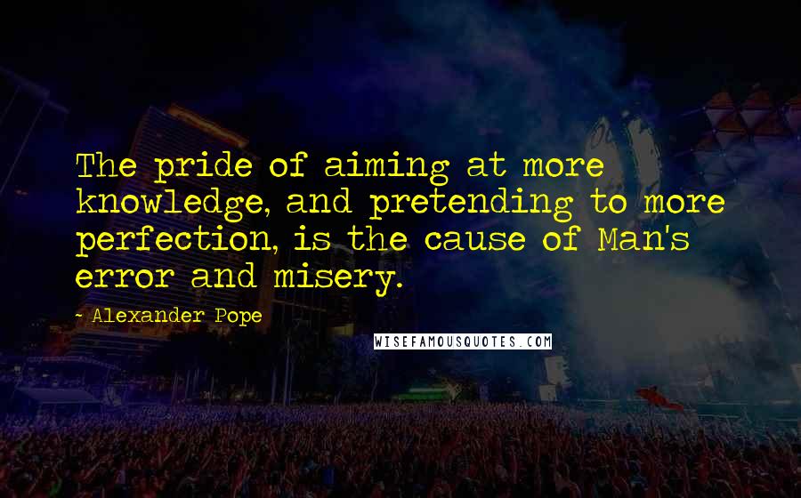 Alexander Pope Quotes: The pride of aiming at more knowledge, and pretending to more perfection, is the cause of Man's error and misery.