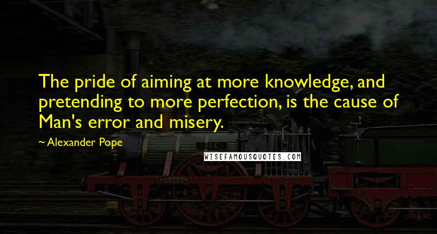 Alexander Pope Quotes: The pride of aiming at more knowledge, and pretending to more perfection, is the cause of Man's error and misery.