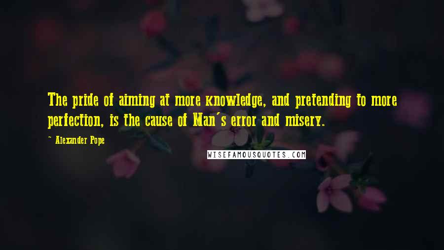 Alexander Pope Quotes: The pride of aiming at more knowledge, and pretending to more perfection, is the cause of Man's error and misery.