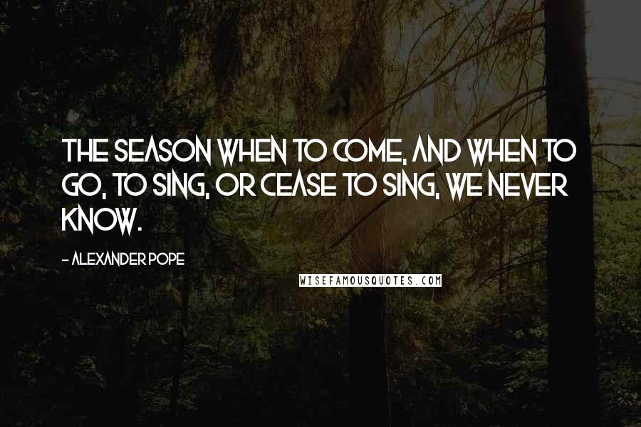 Alexander Pope Quotes: The season when to come, and when to go, to sing, or cease to sing, we never know.