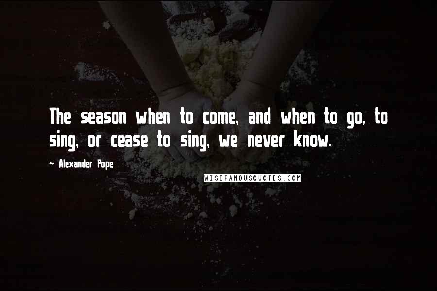 Alexander Pope Quotes: The season when to come, and when to go, to sing, or cease to sing, we never know.