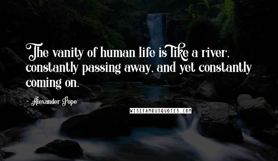 Alexander Pope Quotes: The vanity of human life is like a river, constantly passing away, and yet constantly coming on.