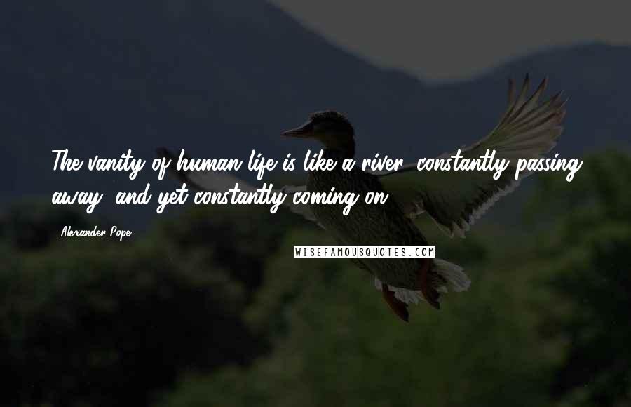 Alexander Pope Quotes: The vanity of human life is like a river, constantly passing away, and yet constantly coming on.
