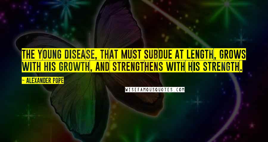 Alexander Pope Quotes: The young disease, that must subdue at length, Grows with his growth, and strengthens with his strength.