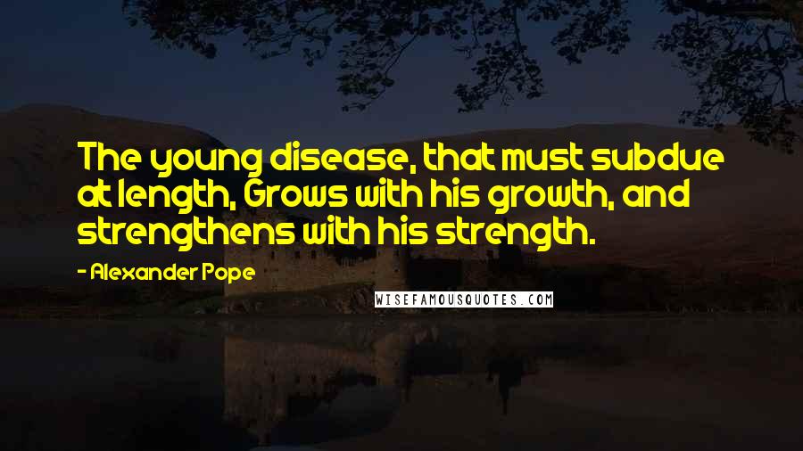 Alexander Pope Quotes: The young disease, that must subdue at length, Grows with his growth, and strengthens with his strength.