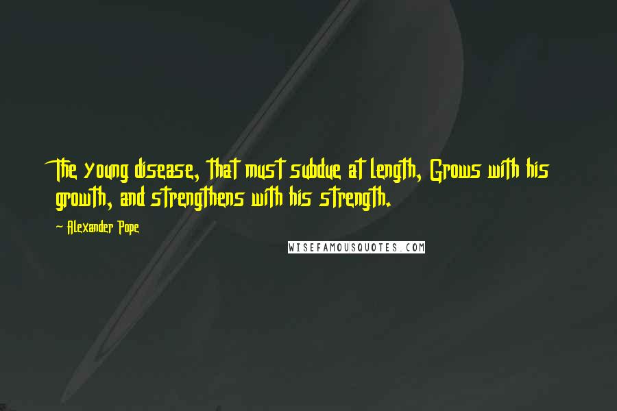 Alexander Pope Quotes: The young disease, that must subdue at length, Grows with his growth, and strengthens with his strength.