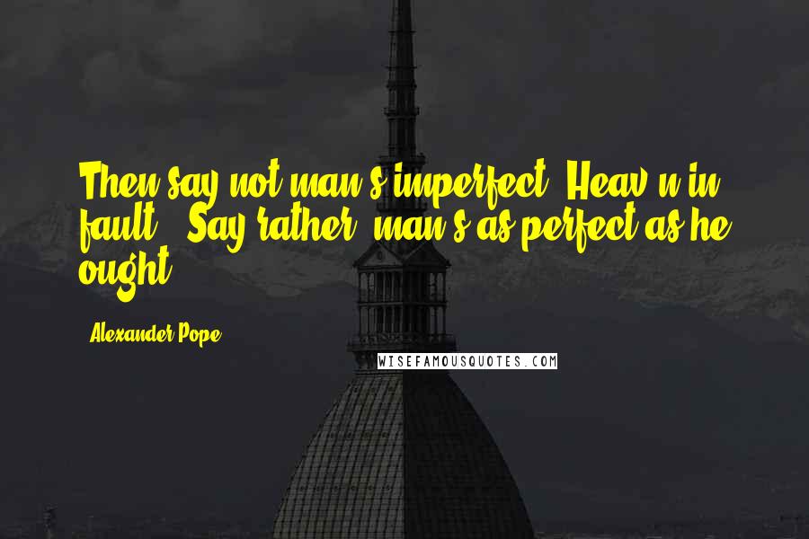 Alexander Pope Quotes: Then say not man's imperfect, Heav'n in fault;. Say rather, man's as perfect as he ought.