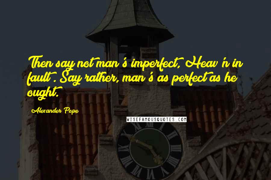 Alexander Pope Quotes: Then say not man's imperfect, Heav'n in fault;. Say rather, man's as perfect as he ought.