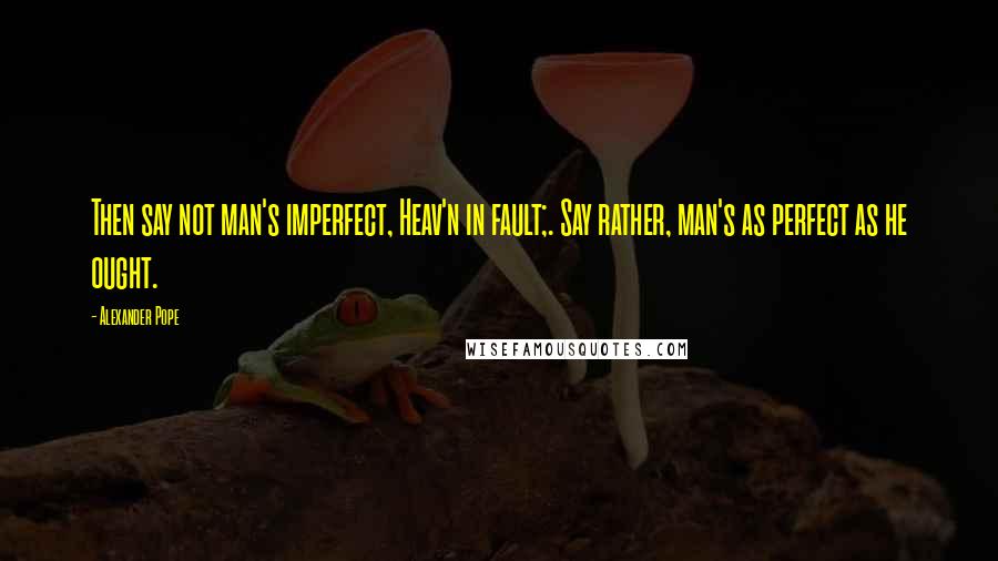 Alexander Pope Quotes: Then say not man's imperfect, Heav'n in fault;. Say rather, man's as perfect as he ought.